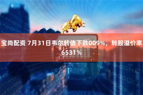 宝尚配资 7月31日韦尔转债下跌009%，转股溢价率6531%