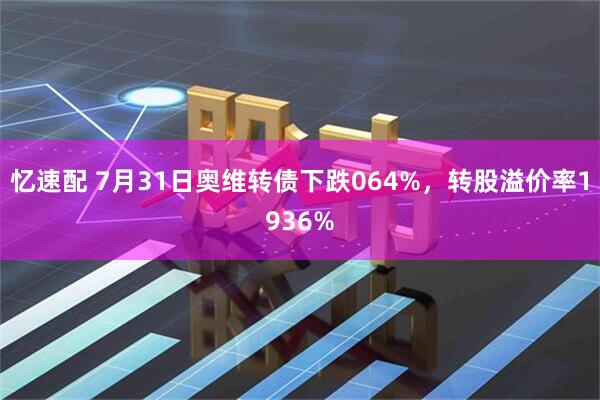 忆速配 7月31日奥维转债下跌064%，转股溢价率1936%