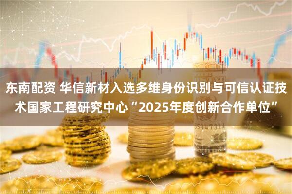 东南配资 华信新材入选多维身份识别与可信认证技术国家工程研究中心“2025年度创新合作单位”