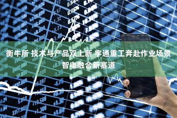 衡牛所 技术与产品双上新 宇通重工奔赴作业场景智电融合新赛道