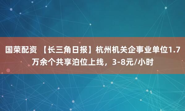 国荣配资 【长三角日报】杭州机关企事业单位1.7万余个共享泊位上线，3-8元/小时