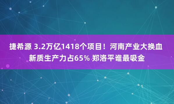 捷希源 3.2万亿1418个项目！河南产业大换血 新质生产力占65% 郑洛平谁最吸金