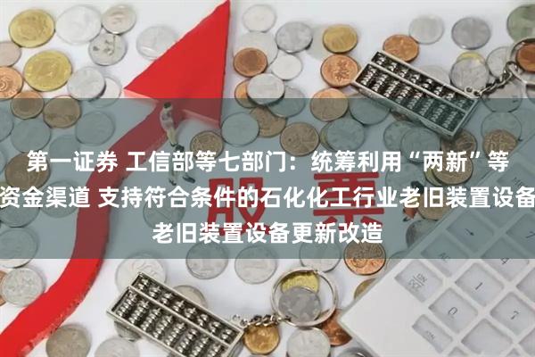 第一证券 工信部等七部门：统筹利用“两新”等现有政策资金渠道 支持符合条件的石化化工行业老旧装置设备更新改造