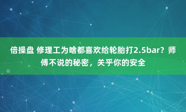倍操盘 修理工为啥都喜欢给轮胎打2.5bar？师傅不说的秘密，关乎你的安全