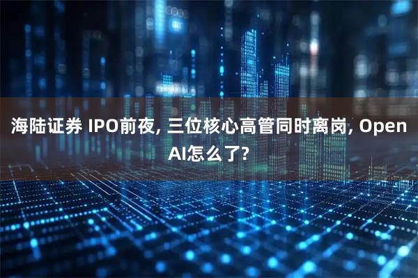 海陆证券 IPO前夜, 三位核心高管同时离岗, OpenAI怎么了?