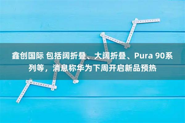 鑫创国际 包括阔折叠、大阔折叠、Pura 90系列等,消息称华为下周开启新品预热