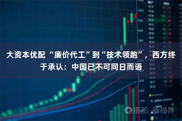 大资本优配 “廉价代工”到“技术领跑”,西方终于承认:中国已不可同日而语