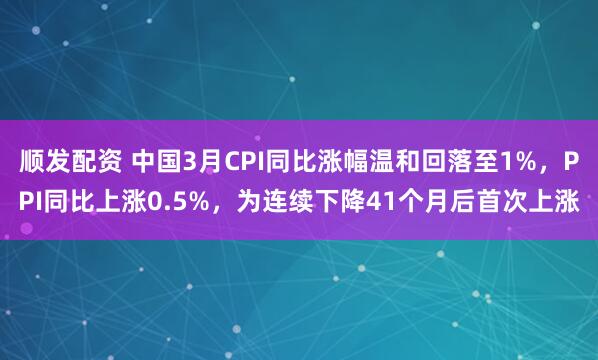 顺发配资 中国3月CPI同比涨幅温和回落至1%，PPI同比上涨0.5%，为连续下降41个月后首次上涨