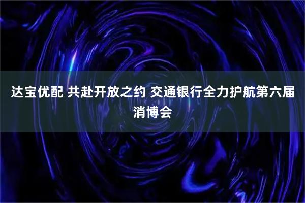 达宝优配 共赴开放之约 交通银行全力护航第六届消博会