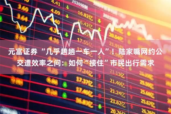 元富证券 “几乎趟趟一车一人”！陆家嘴网约公交遭效率之问：如何“接住”市民出行需求