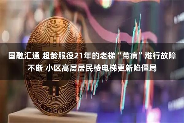 国融汇通 超龄服役21年的老梯“带病”难行故障不断 小区高层居民楼电梯更新陷僵局