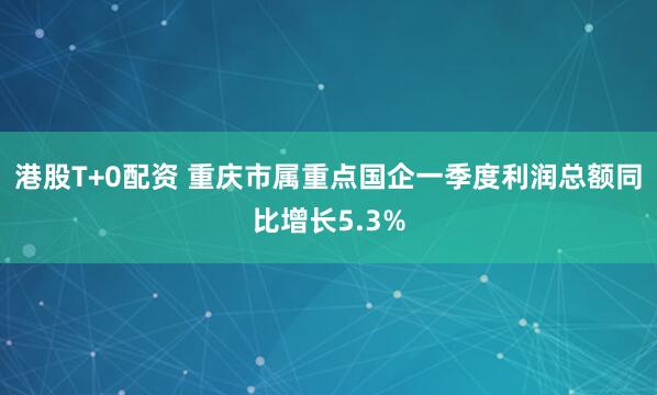 港股T+0配资 重庆市属重点国企一季度利润总额同比增长5.3%