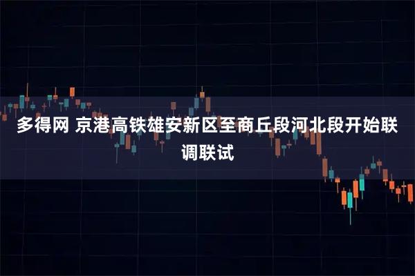 多得网 京港高铁雄安新区至商丘段河北段开始联调联试